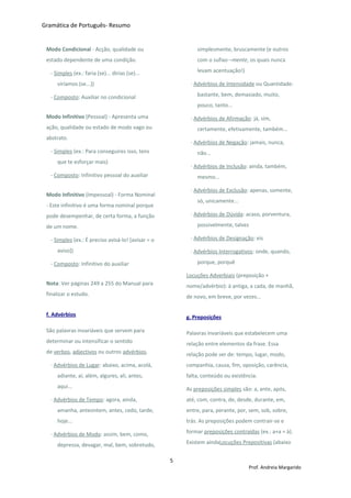 Gramática de Português- Resumo
Modo Condicional - Acção, qualidade ou
estado dependente de uma condição.
- Simples (ex.: faria (se)... dirias (se)...
viríamos (se...))
- Composto: Auxiliar no condicional
Modo Infinitivo (Pessoal) - Apresenta uma
ação, qualidade ou estado de modo vago ou
abstrato.
- Simples (ex.: Para conseguires isso, tens
que te esforçar mais)
- Composto: Infinitivo pessoal do auxiliar
Modo Infinitivo (Impessoal) - Forma Nominal
- Este infinitivo é uma forma nominal porque
pode desempenhar, de certa forma, a função
de um nome.
- Simples (ex.: É preciso avisá-lo! [avisar = o
aviso])
- Composto: Infinitivo do auxiliar
Nota: Ver páginas 249 a 255 do Manual para
finalizar o estudo.
f. Advérbios
São palavras invariáveis que servem para
determinar ou intensificar o sentido
de verbos, adjectivos ou outros advérbios.
· Advérbios de Lugar: abaixo, acima, acolá,
adiante, aí, além, algures, ali, antes,
aqui...
· Advérbios de Tempo: agora, ainda,
amanha, anteontem, antes, cedo, tarde,
hoje...
· Advérbios de Modo: assim, bem, como,
depressa, devagar, mal, bem, sobretudo,
simplesmente, bruscamente (e outros
com o sufixo –mente, os quais nunca
levam acentuação!)
· Advérbios de Intensidade ou Quantidade:
bastante, bem, demasiado, muito,
pouco, tanto...
· Advérbios de Afirmação: já, sim,
certamente, efetivamente, também...
· Advérbios de Negação: jamais, nunca,
não...
· Advérbios de Inclusão: ainda, também,
mesmo...
· Advérbios de Exclusão: apenas, somente,
só, unicamente...
· Advérbios de Dúvida: acaso, porventura,
possivelmente, talvez
· Advérbios de Designação: eis
· Advérbios Interrogativos: onde, quando,
porque, porquê
Locuções Adverbiais (preposição +
nome/advérbio): à antiga, a cada, de manhã,
de novo, em breve, por vezes...
g. Preposições
Palavras invariáveis que estabelecem uma
relação entre elementos da frase. Essa
relação pode ser de: tempo, lugar, modo,
companhia, causa, fim, oposição, carência,
falta, conteúdo ou existência.
As preposições simples são: a, ante, após,
até, com, contra, de, desde, durante, em,
entre, para, perante, por, sem, sob, sobre,
trás. As preposições podem contrair-se e
formar preposições contraídas (ex.: a+a = à).
Existem aindaLocuções Prepositivas (abaixo
5
Prof. Andreia Margarido
 