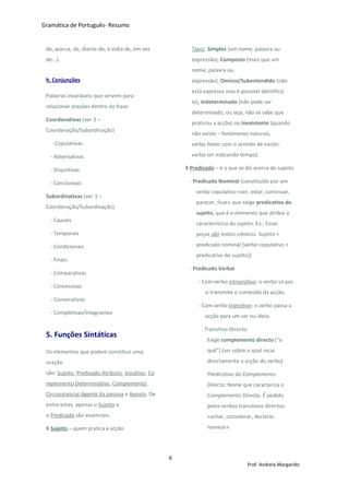 Gramática de Português- Resumo
de, acerca, de, diante de, à volta de, em vez
de...).
h. Conjunções
Palavras invariáveis que servem para
relacionar orações dentro da frase.
Coordenativas (ver 3 –
Coordenação/Subordinação)
- Copulativas
- Adversativas
- Disjuntivas
- Conclusivas
Subordinativas (ver 3 –
Coordenação/Subordinação)
- Causais
- Temporais
- Condicionais
- Finais
- Comparativas
- Concessivas
- Consecutivas
- Completivas/Integrantes
5. Funções Sintáticas
Os elementos que podem constituir uma
oração
são: Sujeito, Predicado,Atributo, Vocativo, Co
mplemento Determinativo, Complemento
Circunstancial,Agente da passiva e Aposto. De
entre estes, apenas o Sujeito e
o Predicado são essenciais.
◊ Sujeito – quem pratica a acção
Tipos: Simples (um nome, palavra ou
expressão), Composto (mais que um
nome, palavra ou
expressão), Omisso/Subentendido (não
está expresso mas é possível identificá-
lo), Indeterminado (não pode ser
determinado, ou seja, não se sabe que
praticou a acção) ou Inexistente (quando
não existe – fenómenos naturais,
verbo haver com o sentido de existir,
verbo ser indicando tempo).
◊ Predicado – é o que se diz acerca do sujeito
- Predicado Nominal (constituído por um
verbo copulativo «ser, estar, continuar,
parecer, ficar» que exige predicativo do
sujeito, que é o elemento que atribui a
característica do sujeito. Ex.: Essas
peças são textos cómicos. Sujeito +
predicado nominal [verbo copulativo +
predicativo do sujeito])
- Predicado Verbal
- Com verbo intransitivo: o verbo só por
si transmite o conteúdo da acção.
- Com verbo transitivo: o verbo passa a
acção para um ser ou ideia.
. Transitivo Directo:
Exige complemento directo [“o
quê”] (ser sobre o qual recai
directamente a acção do verbo)
Predicativo do Complemento
Directo: Nome que caracteriza o
Complemento Directo. É pedido
pelos verbos transitivos directos:
«achar, considerar, declarar,
nomear».
6
Prof. Andreia Margarido
 