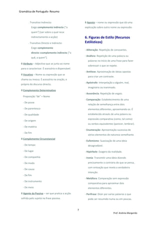 Gramática de Português- Resumo
. Transitivo Indirecto:
Exige complemento indirecto [“a
quem”] (ser sobre o qual recai
indirectamente a acção)
. Transitivo Directo e Indirecto:
Exige complemento
directo ecomplemento indirecto [“o
quê, a quem”].
◊ Atributo – Adjectivo que se junta ao nome
para o caracterizar. É acessório e dispensável.
◊ Vocativo – Nome ou expressão que se
chama ou invoca. É acessório na oração, e
próprio do discurso directo.
◊ Complemento Determinativo
Preposição “de” + Nome
- De posse
- De parentesco
- De qualidade
- De origem
- De matéria
- De fim
◊ Complemento Circunstancial
- De tempo
- De lugar
- De companhia
- De modo
- De causa
- De fim
- De instrumento
- De meio
◊ Agente da Passiva – ser que pratica a acção
sofrida pelo sujeito na frase passiva.
◊ Aposto – nome ou expressão que dá uma
explicação sobre outro nome ou expressão.
6. Figuras de Estilo (Recursos
Estilísticos)
- Aliteração: Repetição de consoantes.
- Anáfora: Repetição de uma palavra ou
palavras no início de uma frase para fazer
sobressair o que se repete.
- Antítese: Aproximação de ideias opostas
para criar um contraste.
- Apóstrofe: Interpelação a alguém, real,
imaginário ou inanimado.
- Assonância: Repetição de vogais.
- Comparação: Estabelecimento de uma
relação de semelhança entre dois
elementos diferentes, aproximando-os. É
estabelecida através de uma palavra ou
expressão comparativa (como, tal como)
ou verbos equivalentes (parecer, lembrar).
- Enumeração: Apresentação sucessiva de
vários elementos de natureza semelhante.
- Eufemismo: Suavização de uma ideia
desagradável.
- Hipérbole: Exagero da realidade.
- Ironia: Transmitir uma ideia dizendo
precisamente o contrário do que se pensa,
com entoação que revela a verdadeira
intenção.
- Metáfora: Comparação sem expressão
comparativa para aproximar dois
elementos diferentes.
- Perífrase: Dizer por varias palavras o que
pode ser resumido numa ou em poucas.
7
Prof. Andreia Margarido
 