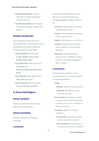 Gramática de Português- Resumo
- Sub. Relativas Restritivas: Limitam o
significado da oração anterior (que –
no interior da frase);
- Sub. Relativas Explicativas: Introduzem u
ma ideia adicional (que – separado por
virgulas).
Orações Coordenadas
Estas orações têm sentido mesmo sem
oração subordinante, embora algumas peçam
a presença de outra oração coordenada.
Principais relações de coordenação:
- Cood. Copulativas: Ideia de adição
(e, nem, também, não só... como
também, tanto... como ).
- Cood. Adversativas: Ideia de oposição
(mas, porém, no
entanto, contudo,apesar disso, ainda
assim)
- Cood. Disjuntivas: Ideia de alternativa
(nem...nem, ou...ou, ou)
- Cood. Conclusivas: Ideia de conclusão
(logo, por isso, então, portanto)
4. Classes Morfológicas
Classes Variáveis:
Substantivos, Determinantes, Pronomes,
Adjectivos, Verbos, Numerais.
Classes Invariáveis:
Advérbios, Preposições, Conjunções,
Interjeições.
a. Substantivos
Os nomes (substantivos) designam seres,
objectos ou sentimentos. Flexionam-se
em Género, Número e em Grau. Dividem-se
em:
- Concretos: Designam tudo o que é físico
ou palpável (livro, papel…).
- Comuns: Indicam qualquer um dos seres
de uma espécie (árvore…).
- Próprios: Individualizam um ser (Lisboa…)
- Colectivos: Designam um conjunto de
seres ou objectos da mesma espécie
(multidão).
- Abstractos: Designam sentimentos,
estados, acções, qualidades, estados ou
conceitos, seres não físicos/palpáveis
(amor, colheita…).
b. Determinantes
Os determinantes precedem o nome,
concordando com este em número e género
e muitas vezes definindo-o.
- Artigos
. Definidos: Definem o nome (o/a, os/as)
. Indefinidos: Não definem o nome
(um/uma, uns/umas)
- Demonstrativos: Demonstram o estado
ou posição do nome (este, esse, aquele,
o mesmo, o outro, o tal – os mesmos no
feminino e no plural).
- Possessivos: Exprimem a posse do
ser/objecto
. Um possuidor: (meu/minha, teu/tua,
seu/sua – os mesmos no plural)
. Vários possuidores: (nosso, vosso, seu
– os mesmos no feminino e no plural)
2
Prof. Andreia Margarido
 