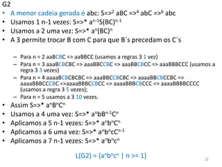 G2
• A menor cadeia gerada é abc: S=>2 aBC =>4 abC =>6 abc
• Usamos 1 n-1 vezes: S=>* an-1S(BC)n-1
• Usamos a 2 uma vez: S=>* an(BC)n
• A 3 permite trocar B com C para que B´s precedam os C´s
– Para n = 2 aaBCBC => aaBBCC (usamos a regras 3 1 vez)
– Para n = 3 aaaBCBCBC => aaaBBCCBC => aaaBBCBCC => aaaBBBCCC (usamos a
regra 3 3 vezes)
– Para n = 4 aaaaBCBCBCBC => aaaBBCCBCBC => aaaaBBCBCCBC =>
aaaaBBBCCCBC =>aaaaBBBCCBCC => aaaaBBBCBCCC => aaaaBBBBCCCC
(usamos a regra 3 5 vezes);
– Para n = 5 usamos a 3 10 vezes.
• Assim S=>* anBnCn
• Usamos a 4 uma vez: S=>* anbBn-1Cn
• Aplicamos a 5 n-1 vezes: S=>* anbnCn
• Aplicamos a 6 uma vez: S=>* anbncCn-1
• Aplicamos a 7 n-1 vezes: S=>* anbncn
L(G2) = {anbncn | n >= 1} 12
 