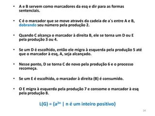 • A e B servem como marcadores da esq e dir para as formas
sentenciais.
• C é o marcador que se move através da cadeia de a´s entre A e B,
dobrando seu número pela produção 2.
• Quando C alcança o marcador à direita B, ele se torna um D ou E
pela produção 3 ou 4.
• Se um D é escolhido, então ele migra à esquerda pela produção 5 até
que o marcador à esq, A, seja alcançado.
• Nesse ponto, D se torna C de novo pela produção 6 e o processo
recomeça.
• Se um E é escolhido, o marcador à direita (B) é consumido.
• O E migra à esquerda pela produção 7 e consome o marcador à esq
pela produção 8.
L(G) = {a2n | n é um inteiro positivo}
14
 