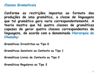 16
Classes Gramaticais
Conforme as restrições impostas ao formato das
produções de uma gramática, a classe de linguagens
que tal gramática gera varia correspondentemente. A
teoria mostra que há quatro classes de gramáticas
capazes de gerar quatro classes correspondentes de
linguagens, de acordo com a denominada Hierarquia de
Chomsky:
Gramáticas Irrestritas ou Tipo 0
Gramáticas Sensíveis ao Contexto ou Tipo 1
Gramáticas Livres de Contexto ou Tipo 2
Gramáticas Regulares ou Tipo 3
 