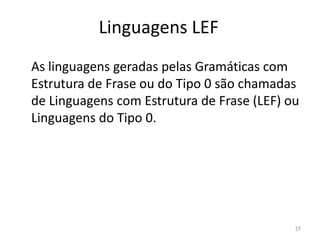 Linguagens LEF
As linguagens geradas pelas Gramáticas com
Estrutura de Frase ou do Tipo 0 são chamadas
de Linguagens com Estrutura de Frase (LEF) ou
Linguagens do Tipo 0.
17
 