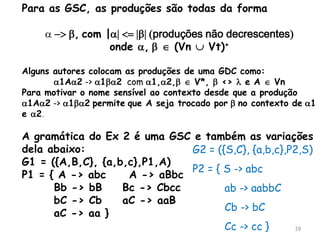 19
Para as GSC, as produções são todas da forma
 -> b, com || <= |b| (produções não decrescentes)
onde , b  (Vn  Vt)+
Alguns autores colocam as produções de uma GDC como:
1A2 -> 1b2 com 1,2,b  V*, b <>  e A  Vn
Para motivar o nome sensível ao contexto desde que a produção
1A2 -> 1b2 permite que A seja trocado por b no contexto de 1
e 2.
A gramática do Ex 2 é uma GSC e também as variações
dela abaixo:
G1 = ({A,B,C}, {a,b,c},P1,A)
P1 = { A -> abc A -> aBbc
Bb -> bB Bc -> Cbcc
bC -> Cb aC -> aaB
aC -> aa }
G2 = ({S,C}, {a,b,c},P2,S)
P2 = { S -> abc
ab -> aabbC
Cb -> bC
Cc -> cc }
 