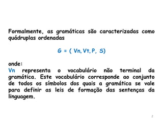 2
Formalmente, as gramáticas são caracterizadas como
quádruplas ordenadas
G = ( Vn, Vt, P, S)
onde:
Vn representa o vocabulário não terminal da
gramática. Este vocabulário corresponde ao conjunto
de todos os símbolos dos quais a gramática se vale
para definir as leis de formação das sentenças da
linguagem.
 