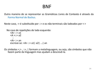 BNF
Outra maneira de se representar as Gramáticas Livres de Contexto é através da
Forma Normal de Backus.
Neste caso, -> é substituído por ::= e os não terminais são ladeados por < >
No caso de repetições de lado esquerdo:
<A> ::= a1
<A >::= a2
:
<A> ::= an
escreve-se: <A> ::= a1| a2| ...| an
Os símbolos <,> , ::=, | formam a metalinguagem, ou seja, são símbolos que não
fazem parte da linguagem mas ajudam a descrevê-la.
24
 