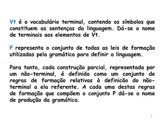 3
Vt é o vocabulário terminal, contendo os símbolos que
constituem as sentenças da linguagem. Dá-se o nome
de terminais aos elementos de Vt.
P representa o conjunto de todas as leis de formação
utilizadas pela gramática para definir a linguagem.
Para tanto, cada construção parcial, representada por
um não-terminal, é definida como um conjunto de
regras de formação relativas à definicão do não-
terminal a ela referente. A cada uma destas regras
de formação que compõem o conjunto P dá-se o nome
de produção da gramática.
 