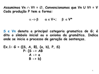 4
Assumimos Vn  Vt = . Convencionamos que Vn U Vt = V
Cada produção P tem a forma:
 -> b   V+; b  V*
S є Vn denota a principal categoria gramatica de G; é
dito o símbolo inicial ou o axioma da gramática. Indica
onde se inicia o processo de geração de sentenças.
Ex.1: G = ({S, A, B}, {a, b}, P, S)
P: {S -> AB
A -> a
B -> b}
 