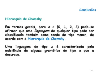 41
Conclusões
Hierarquia de Chomsky
Em termos gerais, para n  {0, 1, 2, 3} pode-se
afirmar que uma linguagem de qualquer tipo pode ser
classificada também como sendo de tipo menor, de
acordo com a Hierarquia de Chomsky.
Uma linguagem do tipo n é caracterizada pela
existência de alguma gramática do tipo n que a
descreva.
 
