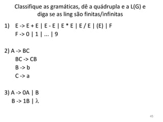 Classifique as gramáticas, dê a quádrupla e a L(G) e
diga se as ling são finitas/infinitas
1) E -> E + E | E - E | E * E | E / E | (E) | F
F -> 0 | 1 | ... | 9
2) A -> BC
BC -> CB
B -> b
C -> a
3) A -> 0A | B
B -> 1B | 
45
 
