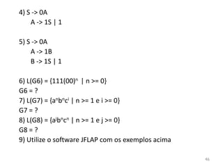 4) S -> 0A
A -> 1S | 1
5) S -> 0A
A -> 1B
B -> 1S | 1
6) L(G6) = {111(00)n | n >= 0}
G6 = ?
7) L(G7) = {anbnci | n >= 1 e i >= 0}
G7 = ?
8) L(G8) = {ajbncn | n >= 1 e j >= 0}
G8 = ?
9) Utilize o software JFLAP com os exemplos acima
46
 
