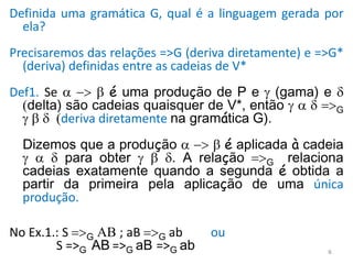 Definida uma gramática G, qual é a linguagem gerada por
ela?
Precisaremos das relações =>G (deriva diretamente) e =>G*
(deriva) definidas entre as cadeias de V*
Def1. Se  -> b é uma produção de P e  (gama) e 
(delta) são cadeias quaisquer de V*, então    =>G
 b  (deriva diretamente na gramática G).
Dizemos que a produção  -> b é aplicada à cadeia
   para obter  b . A relação =>G relaciona
cadeias exatamente quando a segunda é obtida a
partir da primeira pela aplicação de uma única
produção.
No Ex.1.: S =>G AB ; aB =>G ab ou
S =>G AB =>G aB =>G ab 6
 