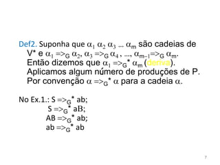 Def2. Suponha que 1 2 3 … m são cadeias de
V* e 1 =>G 2, 3 =>G 4 , …, m-1=>G m.
Então dizemos que 1 =>G* m (deriva).
Aplicamos algum número de produções de P.
Por convenção  =>G*  para a cadeia .
No Ex.1.: S =>G* ab;
S =>G* aB;
AB =>G* ab;
ab =>G* ab
7
 