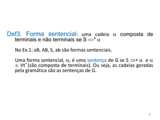Def3. Forma sentencial: uma cadeia  composta de
terminais e não terminais se S =>* 
No Ex.1: aB, AB, S, ab são formas sentenciais.
Uma forma sentencial, , é uma sentença de G se S *  e 
 Vt* (são composta de terminais). Ou seja, as cadeias geradas
pela gramática são as sentenças de G.
8
 
