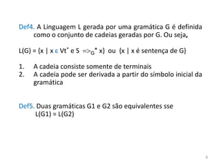 Def4. A Linguagem L gerada por uma gramática G é definida
como o conjunto de cadeias geradas por G. Ou seja,
L(G) = {x | x є Vt* e S =>G* x} ou {x | x é sentença de G}
1. A cadeia consiste somente de terminais
2. A cadeia pode ser derivada a partir do símbolo inicial da
gramática
Def5. Duas gramáticas G1 e G2 são equivalentes sse
L(G1) = L(G2)
9
 