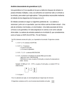 Análisis descendente de gramáticas LL(1)
Una gramática LL(1) es aquella en la que su tabla de chequeo de sintaxis no
posee entradas múltiples, o sea, es suficiente con examinar sólo un símbolo a
la entrada, para saber qué regla aplicar. Toda gramática reconocible mediante
el método de los diagramas de Conway es LL(1)
El método consiste en seguir un algoritmo partiendo de: - La cadena a
reconocer, junto con un apuntador, que nos indica cual es el token actual. - Una
pila de símbolos ( terminales y no terminales) - Una tabla asociada de forma
unívoca a una gramática. En esta asignatura no vamos a ver como calcular
dicha tabla. La cadena de entrada acabará en el símbolo $, que consideramos
como si fuese un EOF( End Of File - Fin de Fichero).
 