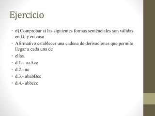 Ejercicio
• d) Comprobar si las siguientes formas senténciales son válidas
en G, y en caso
• Afirmativo establecer una cadena de derivaciones que permite
llegar a cada una de
• ellas.
• d.1.- aaAcc
• d.2.- ac
• d.3.- ababBcc
• d.4.- abbccc
 