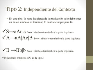 Tipo 2: Independiente del Contexto
• En este tipo, la parte izquierda de la producción sólo debe tener
un único símbolo no terminal, lo cual se cumple para G.
S→aAc|ε Sólo 1 símbolo terminal en la parte izquierda
A→aA|Ac|B Sólo 1 símbolo terminal en la parte izquierda
B →Bb|b Sólo 1 símbolo terminal en la parte izquierda
Verifiquemos entonces, si G es de tipo 3
 