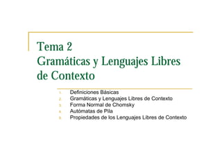 Tema 2
Gramáticas y Lenguajes Libres
de Contexto
    1.   Definiciones Básicas
    2.   Gramáticas y Lenguajes Libres de Contexto
    3.   Forma Normal de Chomsky
    4.   Autómatas de Pila
    5.   Propiedades de los Lenguajes Libres de Contexto
 