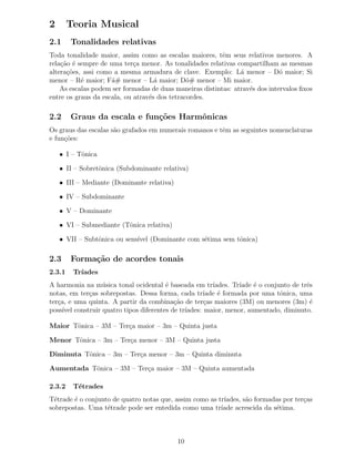2       Teoria Musical
2.1     Tonalidades relativas
Toda tonalidade maior, assim como as escalas maiores, tˆm seus relativos menores. A
                                                          e
rela¸˜o ´ sempre de uma ter¸a menor. As tonalidades relativas compartilham as mesmas
    ca e                     c
altera¸˜es, assi como a mesma armadura de clave. Exemplo: L´ menor – D´ maior; Si
      co                                                        a             o
menor – R´ maior; F´# menor – L´ maior; D´# menor – Mi maior.
           e         a              a          o
    As escalas podem ser formadas de duas maneiras distintas: atrav´s dos intervalos ﬁxos
                                                                   e
entre os graus da escala, ou atrav´s dos tetracordes.
                                  e

2.2     Graus da escala e fun¸˜es Harmˆnicas
                             co       o
Os graus das escalas s˜o grafados em numerais romanos e tˆm as seguintes nomenclaturas
                      a                                  e
e fun¸˜es:
     co

    • I – Tˆnica
           o

    • II – Sobretˆnica (Subdominante relativa)
                 o

    • III – Mediante (Dominante relativa)

    • IV – Subdominante

    • V – Dominante

    • VI – Submediante (Tˆnica relativa)
                         o

    • VII – Subtˆnica ou sens´ (Dominante com s´tima sem tˆnica)
                o            ıvel              e          o

2.3     Forma¸˜o de acordes tonais
             ca
2.3.1    Tr´
           ıades
A harmonia na m´ sica tonal ocidental ´ baseada em tr´
                  u                   e               ıades. Tr´
                                                               ıade ´ o conjunto de trˆs
                                                                    e                 e
notas, em ter¸as sobrepostas. Dessa forma, cada tr´
             c                                     ıade ´ formada por uma tˆnica, uma
                                                        e                    o
ter¸a, e uma quinta. A partir da combina¸˜o de ter¸as maiores (3M) ou menores (3m) ´
   c                                     ca         c                                  e
poss´ construir quatro tipos diferentes de tr´
     ıvel                                    ıades: maior, menor, aumentado, diminuto.

Maior Tˆnica – 3M – Ter¸a maior – 3m – Quinta justa
       o               c

Menor Tˆnica – 3m – Ter¸a menor – 3M – Quinta justa
       o               c

Diminuta Tˆnica – 3m – Ter¸a menor – 3m – Quinta diminuta
          o               c

Aumentada Tˆnica – 3M – Ter¸a maior – 3M – Quinta aumentada
           o               c

2.3.2    T´trades
          e
T´trade ´ o conjunto de quatro notas que, assim como as tr´
  e     e                                                 ıades, s˜o formadas por ter¸as
                                                                  a                  c
sobrepostas. Uma t´trade pode ser entedida como uma tr´
                   e                                     ıade acrescida da s´tima.
                                                                            e



                                            10
 