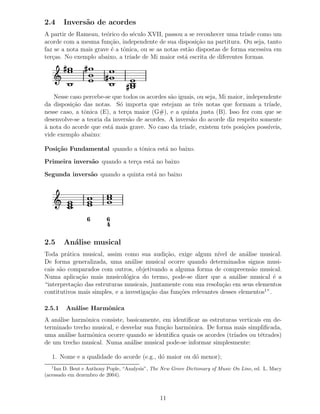 2.4     Invers˜o de acordes
              a
A partir de Rameau, te´rico do s´culo XVII, passou a se reconhecer uma tr´
                       o         e                                          ıade como um
acorde com a mesma fun¸˜o, independente de sua disposi¸ao na partitura. Ou seja, tanto
                         ca                               c˜
faz se a nota mais grave ´ a tˆnica, ou se as notas est˜o dispostas de forma sucessiva em
                         e    o                         a
ter¸as. No exemplo abaixo, a tr´
   c                            ıade de Mi maior est´ escrita de diferentes formas.
                                                      a




   Nesse caso percebe-se que todos os acordes s˜o iguais, ou seja, Mi maior, independente
                                               a
da disposi¸˜o das notas. S´ importa que estejam as trˆs notas que formam a tr´
          ca                 o                            e                          ıade,
nesse caso, a tˆnica (E), a ter¸a maior (G#), e a quinta justa (B). Isso fez com que se
               o               c
desenvolve-se a teoria da invers˜o de acordes. A invers˜o do acorde diz respeito somente
                                a                      a
` nota do acorde que est´ mais grave. No caso da tr´
a                        a                          ıade, existem trˆs posi¸˜es poss´
                                                                     e      co      ıveis,
vide exemplo abaixo:

Posi¸˜o Fundamental quando a tˆnica est´ no baixo.
    ca                        o        a

Primeira invers˜o quando a ter¸a est´ no baixo
               a              c     a

Segunda invers˜o quando a quinta est´ no baixo
              a                     a




                 6        6
                          4

2.5     An´lise musical
          a
Toda pr´tica musical, assim como sua audi¸˜o, exige algum n´
         a                                    ca                  ıvel de an´lise musical.
                                                                             a
De forma generalizada, uma an´lise musical ocorre quando determinados signos musi-
                                 a
cais s˜o comparados com outros, objetivando a alguma forma de compreens˜o musical.
      a                                                                        a
Numa aplica¸˜o mais musicol´gica do termo, pode-se dizer que a an´lise musical ´ a
             ca                o                                         a              e
“interpreta¸˜o das estruturas musicais, juntamente com sua resolu¸˜o em seus elementos
           ca                                                       ca
contitutivos mais simples, e a investiga¸˜o das fun¸˜es relevantes desses elementos1 ”.
                                        ca         co

2.5.1   An´lise Harmˆnica
          a         o
A an´lise harmˆnica consiste, basicamente, em identiﬁcar as estruturas verticais em de-
    a          o
terminado trecho musical, e desvelar sua fun¸˜o harmˆnica. De forma mais simpliﬁcada,
                                            ca      o
uma an´lise harmˆnica ocorre quando se identiﬁca quais os acordes (tr´
       a         o                                                   ıades ou t´trades)
                                                                                e
de um trecho musical. Numa an´lise musical pode-se informar simplesmente:
                                a

   1. Nome e a qualidade do acorde (e.g., d´ maior ou d´ menor);
                                           o           o
  1
    Ian D. Bent e Anthony Pople, “Analysis”, The New Grove Dictionary of Music On Line, ed. L. Macy
(acessado em dezembro de 2004).



                                                11
 
