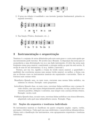 o
                          Dm      Em     F        G    Am     B
                   C

    2. O grau em rela¸˜o ` tonalidade e sua invers˜o (posi¸ao fundamental, primeira ou
                      ca a                        a       c˜
       segunda invers˜o);
                     a




               I   ii 6   I6 V     I 6 iii   iii 6
                          4
    3. Sua fun¸˜o (Tˆnica, dominante, etc...).
              ca    o




               T Sr       T   D   Tr Dr      S


3     Instrumenta¸˜o e orquestra¸˜o
                 ca             ca
Tessitura ´ o conjunto de notas delimitadas pela nota mais grave e a nota mais aguda que
           e
um instrumento pode executar. De acordo com o Houaiss: 1) disposi¸˜o das notas para se
                                                                    ca
acomodarem a uma determinada voz ou a um dado instrumento; 2) s´rie das notas mais
                                                                      e
freq¨ entes numa pe¸a musical, constituindo a extens˜o m´dia na qual ela est´ escrita; 3)
    u               c                                a   e                   a
escala de sons de um instrumento; 4) m.q. ˆmbito (’intervalo’).
                                           a
    Textura, por sua vez, signiﬁca a trama do tecido sonoro musical, a quantidade e
qualidade das ocorrˆncias sonoras num mesmo trecho musical, ou melhor, a forma com
                    e
que as diversas vozes ou instrumentos musicais s˜o organizados e executados. Entre as
                                                  a
texturas mais comuns est˜o:
                          a
 Monofˆnica Quando uma, ou mais vozes, executam uma mesma linha mel´dica, em
      o                                                            o
    un´ıssono ou oitavas. Exemplo: canto gregoriano.
 heterofˆnica Quando duas, ou mais vozes, executam linhas mel´dicas com a mesma di-
        o                                                      o
     vis˜o r´
        a ıtmica, sem que sejam obrigatoriamente paralelas, ou seja, podem haver mo-
     vimentos paralelos, obl´
                            ıquos e contr´rios, mas sempre com a mesma divis˜o r´
                                         a                                  a ıtmica.
     Exemplo: escrita coral.
 Polifˆnica Quando duas, ou mais vozes, executam linhas mel´dicas com ritmos diferentes,
      o                                                    o
      adquirindo cada qual uma independˆncia sonora. Exemplo: Fuga.
                                         e

3.1     Se¸˜es da orquestra e tessituras individuais
          co
Os instrumentos musicais se classiﬁcam em quatro categorias amplas: sopros, cordas,
percuss˜o e eletrˆnicos. Cada qual com suas subdivis˜es e caracter´
       a         o                                  o             ısticas idiossincr´ticas.
                                                                                    a
Abaixo est´ a classiﬁca¸˜o dos instrumentos, seus agrupamentos orquestrais e tessituras
           a            ca
individuais.

                                             12
 