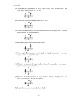 1. Madeiras

   (a) Flauta Piccolo Instrumento de sopro (embocadura livre), transpositor – soa
       uma oitava acima do que est´ escrito.
                                  a
                       8va




   (b) Flauta Instrumento de sopro (embocadura livre).
                       8va




   (c) Flauta Alto Instrumento de sopro (embocadura livre), transpositor – soa uma
       quarta abaixo do que est´ escrito.
                               a
                       8va




   (d) Obo´ Instrumento de sopro (palheta dupla).
          e




   (e) Corne Inglˆs Instrumento de sopro (palheta dupla), transpositor – soa uma
                 e
       quinta abaixo do que est´ escrito.
                               a
                       8va




   (f) Clarinete Instrumento de sopro (palheta simples), transpositor – soa uma se-
       gunda abaixo do que est´ escrito.
                              a
                       8va




   (g) Clarinete Baixo Instrumento de sopro (palheta simples), transpositor – soa
       uma segunda abaixo do que est´ escrito.
                                    a
                       8va




   (h) Fagote Instrumento de sopro (palheta dupla).



                                      13
 