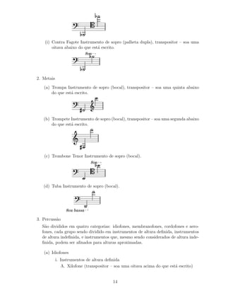 (i) Contra Fagote Instrumento de sopro (palheta dupla), transpositor – soa uma
        oitava abaixo do que est´ escrito.
                                a
                             8va




2. Metais

   (a) Trompa Instrumento de sopro (bocal), transpositor – soa uma quinta abaixo
       do que est´ escrito.
                 a




   (b) Trompete Instrumento de sopro (bocal), transpositor – soa uma segunda abaixo
       do que est´ escrito.
                 a




   (c) Trombone Tenor Instrumento de sopro (bocal).
                               8va




   (d) Tuba Instrumento de sopro (bocal).




                 8va bassa

3. Percuss˜o
          a
  S˜o divididos em quatro categorias: idiofones, membranofones, cordofones e aero-
   a
  fones, cada grupo sendo dividido em instrumentos de altura deﬁnida, instrumentos
  de altura indeﬁnida, e instrumentos que, mesmo sendo considerados de altura inde-
  ﬁnida, podem ser aﬁnados para alturas aproximadas.

   (a) Idiofones
            i. Instrumentos de altura deﬁnida
               A. Xilofone (transpositor – soa uma oitava acima do que est´ escrito)
                                                                          a


                                          14
 