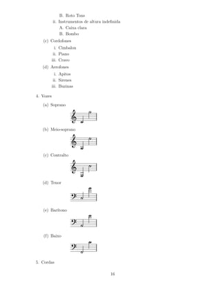 B. Roto Tons
           ii. Instrumentos de altura indeﬁnida
               A. Caixa clara
                B. Bombo
   (c) Cordofones
             i. Cimbalon
            ii. Piano
           iii. Cravo
   (d) Aerofones
             i. Apitos
            ii. Sirenes
           iii. Buzinas

4. Vozes

   (a) Soprano




   (b) Meio-soprano




   (c) Contralto




   (d) Tenor




   (e) Bar´
          ıtono




   (f) Baixo




5. Cordas

                                         16
 