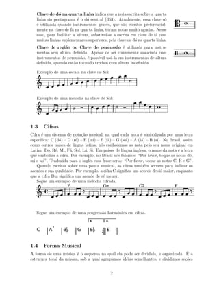 Clave de d´ na quarta linha indica que a nota escrita sobre a quarta
               o
   linha do pentagrama ´ o d´ central (d´3). Atualmente, essa clave s´
                           e    o            o                             o
   ´ utilizada quando instrumentos graves, que s˜o escritos preferencial-
   e                                                 a
   mente na clave de f´ na quarta linha, tocam notas muito agudas. Nesse
                       a
   caso, para facilitar a leitura, substitui-se a escrita em clave de f´ com
                                                                       a
   muitas linhas suplementares superiores, pela clave de d´ na quarta linha.
                                                            o
   Clave de regi˜o ou Clave de percuss˜o ´ utilizada para instru-
                  a                         a e
   mentos sem altura deﬁnida. Apesar de ser comumente associada com
   instrumentos de percuss˜o, ´ poss´ us´-la em instrumentos de altura
                          a e       ıvel a
   deﬁnida, quando est˜o tocando trechos com altura indeﬁnida.
                      a

   Exemplo de uma escala na clave de Sol:




   Exemplo de uma melodia na clave de Sol:




1.3    Cifras
Cifra ´ um sistema de nota¸˜o musical, na qual cada nota ´ simbolizada por uma letra
       e                     ca                               e
espec´ıﬁca: C (d´) – D (r´) – E (mi) – F (f´) – G (sol) – A (l´) – B (si). No Brasil, assim
                o        e                 a                  a
como outros pa´ de l´
                ıses    ıngua latina, n´s conhecemos as nota pelo seu nome original em
                                       o
Latim: D´, R´, Mi, F´, Sol, L´, Si. Em pa´ de l´
          o e         a        a           ıses     ıngua inglesa, o nome da nota ´ a letra
                                                                                  e
que simboliza a cifra. Por exemplo, no Brasil n´s falamos: “Por favor, toque as notas d´,
                                                o                                         o
mi e sol”. Traduzida para o inglˆs essa frase seria: “Por favor, toque as notas C, E e G”.
                                 e
    Quando escritas sobre uma pauta musical, as cifras tamb´m servem para indicar os
                                                                e
acordes e sua qualidade. Por exemplo, a cifra C signiﬁca um acorde de d´ maior, enquanto
                                                                         o
que a cifra Dm signiﬁca um acorde de r´ menor.
                                         e
    Segue um exemplo de uma melodia cifrada.
                      F                 Gm                  C7                  F




   Segue um exemplo de uma progress˜o harmˆnica em cifras.
                                   a      o
                                 1.       2.
            7
   C      A       B       G      E        E


1.4    Forma Musical
A forma de uma m´ sica ´ o esquema na qual ela pode ser dividida, e organizada. E a
                   u      e                                                         ´
estrutura total da m´ sica, sob a qual agrupamos id´ias semelhantes, e dividimos se¸˜es
                    u                              e                               co


                                               2
 