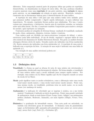 diferentes. Toda composi¸˜o musical parte de pequenas id´ias que podem ser repetidas,
                            ca                              e
desenvolvidas, ou abandonadas em fun¸˜o de outra id´ia. Ou seja, podemos classiﬁcar
                                           ca            e
os gestos musicais como uma repeti¸˜o de um gesto anterior, uma varia¸˜o de algum
                                        ca                                  ca
gesto anterior, ou um constraste em rela¸˜o ao gesto anterior. Repeti¸˜o, varia¸˜o e
                                               ca                          ca        ca
constraste s˜o as ferramentas b´sicas para o desenvolvimento de uma m´ sica.
             a                    a                                      u
    A repeti¸˜o de uma id´ia ´ util para que uma m´ sica tenha certa unidade, para
              ca              e e ´                      u
que possamos melhor compreender e digerir aquela informa¸˜o, ou para enfatizar sua
                                                               ca
importˆncia. No entanto, repeti¸˜es literais podem soar enfadonhas. Por isso, ´ muito
       a                            co                                           e
comum que compositores, e int´rpretes, lancem m˜o de repeti¸˜es variadas, ou varia¸˜es
                                 e                   a          co                    co
sobre uma id´ia inicial. Por ﬁm, o constraste tamb´m ´ importante para manter a aten¸˜o
               e                                    e e                                ca
do ouvinte, ap´s repeti¸˜es ou varia¸˜es.
                 o       co            co
    Contrastes podem ser atingidos de diversas formas: mudando de tonalidade, mudando
de modo, r´ ıtmo, andamento, dinˆmica, textura, timbre e tessitura.
                                   a
    Uma m´ sica pode ser dividida em macro-estruturas (conjunto de id´ias), e micro-
            u                                                              e
estruturas (cada id´ia individual). O ato de dividir, organizar e agrupar id´ias de uma
                    e                                                         e
obra musical n´s chamamos de An´lise Estrutural (formal). Em geral, as an´lises formais
                 o                   a                                       a
abrangem diversos n´  ıveis de se¸˜es. Grandes se¸˜es s˜o indicadas com letras mai´ sculas
                                 co               co   a                          u
(A). Se¸˜es menores s˜o indicadas com letra min´ sculas (a). A repeti¸˜o de uma se¸˜o ´
        co             a                           u                  ca             ca e
indicada com a repeti¸˜o da letra. A varia¸˜o de uma se¸˜o ´ indicada com uma linha de
                       ca                     ca          ca e
ap´strofe (a’).
   o
    Um exemplo de uma an´lise estrutural poderia ser:
                              a

     A           B       A’
 a       b   a   b b’   a a’



1.5          Deﬁni¸˜es uteis
                  co ´
Tonalidade ´ a forma na qual as alturas de nota de uma m´ sica s˜o estruturadas e
            e                                                u      a
    organizadas, obedecendo uma hierarquia de rela¸˜es. De forma simples, a tonalidade
                                                  co
    de uma m´ sica indica qual a escala utilizada para compor aquela m´ sica. Por
               u                                                           u
    exemplo, uma m´ sica em L´ Maior signiﬁca que ela foi composta usando as notas
                    u         a
    da escala de L´ Maior.
                  a

Modo pode signiﬁcar tanto os modos eclesi´sticos, como a diferen¸˜o entre uma escala
                                         a                      ca
   tonal maior (modo maior), e uma escala tonal menor (modo menor). Nesse caso,
   uma mesma escala, ou tonalidade, poderiam estar no modo maior, ou no modo
   menor (ver mudan¸a de modo).
                     c

Andamento ´ a indica¸˜o de velocidade que se imprime ` m´ sica, ou a um trecho
             e        ca                                   a u
    musical. Usualmente ´ indicado no in´ da partitura. Existe uma grande variedade
                         e               ıcio
    de andamentos, desde os mais lentos (Grave, Largo, Lento, Ad´gio), aos andamentos
                                                                a
    m´dios (Andante, Moderato, Animado), aos mais r´pidos (Allegro, Vivace, Vivo,
      e                                                 a
    Presto).

Dinˆmica ´ a gradua¸˜o da intensidade sonora. Uma nota pode ser articulada, ou
   a       e            ca
     emitida com diverentes graus de intensidade. A dinˆmica varia do pianiss´
                                                            a                      ıssimo
     (ppp), ao fortississimo (ﬀf ), passando pelo pian´
                                                      ıssimo (pp), piano (p), mezzo piano
     (mp), mezzo forte (mp), forte (f ), e fort´
                                               ıssimo (ﬀ ).


                                            3
 