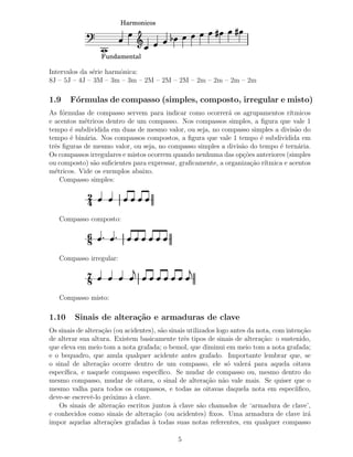 Harmonicos




                  Fundamental

Intervalos da s´rie harmˆnica:
               e        o
8J – 5J – 4J – 3M – 3m – 3m – 2M – 2M – 2M – 2m – 2m – 2m – 2m

1.9    F´rmulas de compasso (simples, composto, irregular e misto)
        o
As f´rmulas de compasso servem para indicar como ocorrer´ os agrupamentos r´
     o                                                      a                   ıtmicos
e acentos m´tricos dentro de um compasso. Nos compassos simples, a ﬁgura que vale 1
            e
tempo ´ subdividida em duas de mesmo valor, ou seja, no compasso simples a divis˜o do
       e                                                                          a
tempo ´ bin´ria. Nos compassos compostos, a ﬁgura que vale 1 tempo ´ subdividida em
       e    a                                                         e
trˆs ﬁguras de mesmo valor, ou seja, no compasso simples a divis˜o do tempo ´ tern´ria.
  e                                                             a           e      a
Os compassos irregulares e mistos ocorrem quando nenhuma das op¸˜es anteriores (simples
                                                                 co
ou composto) s˜o suﬁcientes para expressar, graﬁcamente, a organiza¸˜o r´
               a                                                    ca ıtmica e acentos
m´tricos. Vide os exemplos abaixo.
  e
    Compasso simples:

             2
             4
   Compasso composto:

             6
             8
   Compasso irregular:

             7
             8
   Compasso misto:

1.10     Sinais de altera¸˜o e armaduras de clave
                         ca
Os sinais de altera¸˜o (ou acidentes), s˜o sinais utilizados logo antes da nota, com inten¸˜o
                   ca                   a                                                  ca
de alterar sua altura. Existem basicamente trˆs tipos de sinais de altera¸˜o: o sustenido,
                                                 e                           ca
que eleva em meio tom a nota grafada; o bemol, que diminui em meio tom a nota grafada;
e o bequadro, que anula qualquer acidente antes grafado. Importante lembrar que, se
o sinal de altera¸˜o ocorre dentro de um compasso, ele s´ valer´ para aquela oitava
                  ca                                            o       a
espec´
     ıﬁca, e naquele compasso espec´   ıﬁco. Se mudar de compasso ou, mesmo dentro do
mesmo compasso, mudar de oitava, o sinal de altera¸˜o n˜o vale mais. Se quiser que o
                                                         ca a
mesmo valha para todos os compassos, e todas as oitavas daquela nota em espec´          ıiﬁco,
deve-se escrevˆ-lo pr´ximo ` clave.
               e      o      a
   Os sinais de altera¸˜o escritos juntos ` clave s˜o chamados de ‘armadura de clave’,
                        ca                   a         a
e conhecidos como sinais de altera¸˜o (ou acidentes) ﬁxos. Uma armadura de clave ir´
                                    ca                                                        a
impor aquelas altera¸˜es grafadas ` todas suas notas referentes, em qualquer compasso
                      co            a

                                              5
 