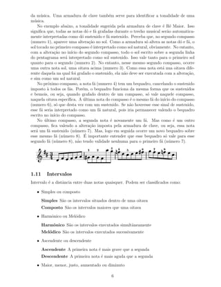 da m´ sica. Uma armadura de clave tamb´m serve para identiﬁcar a tonalidade de uma
      u                                      e
m´ sica.
  u
    No exemplo abaixo, a tonalidade sugerida pela armadura de clave ´ R´ Maior. Isso
                                                                         e e
signiﬁca que, todas as notas d´ e f´ grafadas durante o trecho musical ser˜o automatica-
                                    o a                                     a
mente interpretadas como d´ sustenido e f´ sustenido. Perceba que, no segundo compasso
                                o           a
(numero 1), aparece uma altera¸˜o no sol. Como a armadura s´ altera as notas d´ e f´, o
                                     ca                          o                o a
sol tocado no primeiro compasso ´ interpretado como sol natural, obviamente. No entanto,
                                      e
com a altera¸˜o no in´ do segundo compasso, todo o sol escrito sobre a segunda linha
              ca         ıcio
do pentagrama ser´ interpretado como sol sustenido. Isso vale tanto para o primeiro sol
                    a
quanto para o segundo (numero 2). No entanto, nesse mesmo segundo compasso, ocorre
uma outra nota sol, uma oitava acima (numero 3). Como essa nota est´ nua oitava dife-
                                                                         a
rente daquela na qual foi grafado o sustenido, ela n˜o deve ser executada com a altera¸˜o,
                                                    a                                 ca
e sim como um sol natural.
    No pr´ximo compasso, a nota f´ (numero 4) tem um bequadro, cancelando o sustenido
          o                             a
imposto ` todos os f´s. Por´m, o bequadro funciona da mesma forma que os sustenidos
          a            a        e
e bemois, ou seja, quando grafado dentro de um compasso, s´ vale naquele compasso,
                                                                  o
naquela oitava espec´ ıﬁca. A ultima nota do compasso ´ o mesmo f´ do in´ do compasso
                                 ´                     e            a     ıcio
(numero 6), s´ que desta vez com um sustenido. Se n˜o houvesse esse sinal de sustenido,
               o                                       a
esse f´ seria interpretado como um f´ natural, pois iria permanecer valendo o bequadro
      a                                   a
escrito no in´ do compasso.
             ıcio
    No ultimo compasso, a segunda nota ´ novamente um f´. Mas como ´ um outro
        ´                                     e                 a              e
compasso, ﬁca valendo a altera¸˜o imposta pela armadura de clave, ou seja, essa nota
                                     ca
ser´ um f´ sustenido (n´ mero 7). Mas, logo em seguida ocorre um novo bequadro sobre
   a       a               u
               a u                ´
esse mesmo f´ (n´ mero 8). E importante entender que esse bequadro s´ vale para esse
                                                                           o
segundo f´ (n´ mero 8), n˜o tendo validade nenhuma para o primeiro f´ (n´ mero 7).
           a u                a                                         a u
                               1    2       3   4   5        6     7     8
           3
           4

1.11     Intervalos
Intervalo ´ a distˆncia entre duas notas quaisquer. Podem ser classiﬁcados como:
          e       a

   • Simples ou composto

       Simples S˜o os intervalos situados dentro de uma oitava
                a
       Composto S˜o os intervalos maiores que uma oitava
                 a

   • Harmˆnico ou Mel´dico
         o           o

       Harmˆnico S˜o os intervalos executados simultˆneamente
           o      a                                 a
       Mel´dico S˜o os intervalos executados sucessivamente
          o      a

   • Ascendente ou descendente

       Ascendente A primeira nota ´ mais grave que a segunda
                                  e
       Descendente A primeira nota ´ mais aguda que a segunda
                                   e

   • Maior, menor, justo, aumentado ou diminuto

                                            6
 