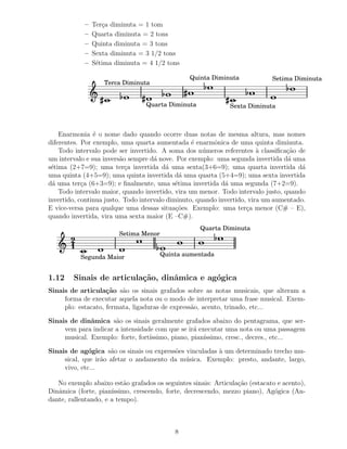 –   Ter¸a diminuta = 1 tom
                   c
            –   Quarta diminuta = 2 tons
            –   Quinta diminuta = 3 tons
            –   Sexta diminuta = 3 1/2 tons
            –   S´tima diminuta = 4 1/2 tons
                 e

                                                Quinta Diminuta              Setima Diminuta
                   Terca Diminuta


                                 Quarta Diminuta              Sexta Diminuta



    Enarmonia ´ o nome dado quando ocorre duas notas de mesma altura, mas nomes
                e
diferentes. Por exemplo, uma quarta aumentada ´ enarmˆnica de uma quinta diminuta.
                                                  e      o
    Todo intervalo pode ser invertido. A soma dos n´ meros referentes ` classiﬁca¸˜o de
                                                      u                  a        ca
um intervalo e sua invers˜o sempre d´ nove. Por exemplo: uma segunda invertida d´ uma
                          a          a                                            a
s´tima (2+7=9); uma ter¸a invertida d´ uma sexta(3+6=9); uma quarta invertida d´
 e                          c             a                                            a
uma quinta (4+5=9); uma quinta invertida d´ uma quarta (5+4=9); uma sexta invertida
                                               a
d´ uma ter¸a (6+3=9); e ﬁnalmente, uma s´tima invertida d´ uma segunda (7+2=9).
  a         c                                e               a
    Todo intervalo maior, quando invertido, vira um menor. Todo intervalo justo, quando
invertido, continua justo. Todo intervalo diminuto, quando invertido, vira um aumentado.
E vice-versa para qualque uma dessas situa¸˜es. Exemplo: uma ter¸a menor (C# – E),
                                             co                      c
quando invertida, vira uma sexta maior (E –C#).
                                                    Quarta Diminuta
                        Setima Menor
       2
       1
           Segunda Maior               Quinta aumentada


1.12    Sinais de articula¸˜o, dinˆmica e ag´gica
                          ca      a         o
Sinais de articula¸˜o s˜o os sinais grafados sobre as notas musicais, que alteram a
                    ca a
     forma de executar aquela nota ou o modo de interpretar uma frase musical. Exem-
     plo: estacato, fermata, ligaduras de express˜o, acento, trinado, etc...
                                                 a

Sinais de dinˆmica s˜o os sinais geralmente grafados abaixo do pentagrama, que ser-
              a       a
     vem para indicar a intensidade com que se ir´ executar uma nota ou uma passagem
                                                  a
     musical. Exemplo: forte, fort´
                                  ıssimo, piano, pian´
                                                     ıssimo, cresc., decres., etc...

Sinais de ag´gica s˜o os sinais ou express˜es vinculadas ` um determinado trecho mu-
              o      a                    o              a
     sical, que ir˜o afetar o andamento da m´ sica. Exemplo: presto, andante, largo,
                  a                           u
     vivo, etc...

   No exemplo abaixo est˜o grafados os seguintes sinais: Articula¸˜o (estacato e acento),
                          a                                      ca
Dinˆmica (forte, pian´
   a                  ıssimo, crescendo, forte, decrescendo, mezzo piano), Ag´gica (An-
                                                                              o
dante, rallentando, e a tempo).



                                           8
 