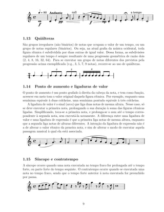 = 80 Andante         rall                                        a tempo


                             pp                   f        mp
            f

1.13     Qui´lteras
            a
S˜o grupos irregulares (n˜o bin´rios) de notas que ocupam o valor de um tempo, ou um
 a                        a     a
grupo de notas regulares (bin´rios). Ou seja, na atual graﬁa da m´ sica ocidental, toda
                              a                                      u
ﬁgura r´ıtmica ´ subdividida por duas outras de igual valor. Dessa forma, as subdivis˜es
               e                                                                        o
regulares de um tempo ´ sempre resultante de uma progress˜o geom´trica de raz˜o dois
                        e                                     a        e           a
(2, 4, 8, 16, 32, 64). Para se executar um grupo de notas diferentes dos previstos pela
progress˜o acima exempliﬁcada (e.g., 3, 5, 7, 9 notas), recorre-se ao uso de qui´lteras.
         a                                                                      a
                         3          3              6

    2
    4
1.14     Ponto de aumento e ligaduras de valor
O ponto de aumento ´ um ponto grafado ` direita da cabe¸a da nota, e tem como fun¸˜o,
                      e                     a                 c                         ca
acrescer em meio tom o valor original daquela ﬁgura r´   ıtmica. Por exemplo, enquanto uma
sem´ınima equivale ` duas colcheias, uma sem´
                    a                            ınima pontuda equivale ` trˆs colcheias.
                                                                         a e
    A ligadura de valor ´ o sinal (arco) que liga duas notas de mesma altura. Nesse caso, s´
                        e                                                                  o
se deve executar a primeira nota, prolongando o sua dura¸˜o ` soma das ﬁguras r´
                                                              ca a                   ıtmicas
ligadas. Simpliﬁcando, toca-se a primeira nota, e prolonga-se o som at´ o tempo corres-
                                                                          e
pondente ` segunda nota, sem execut´-la novamente. A diferen¸a entre uma ligadura de
          a                             a                          c
valor e uma ligadura de express˜o ´ que a primeira liga notas de mesma altura, enquanto
                                  a e
que a segunda liga notas de alturas diferentes. A inten¸˜o da ligadura de express˜o n˜o ´
                                                           ca                       a a e
a de alterar o valor r´
                      ıtmico da prmeira nota, e sim de alterar o modo de executar aquela
passagem musical ` qual ela est´ associada.
                   a              a




1.15     S´
          ıncope e contratempo
A s´ıncope ocorre quando uma nota executada no tempo fraco for prolongada at´ o tempo
                                                                             e
forte, ou parte forte do tempo sequinte. O contratempo ocorre quando se executada uma
nota no tempo fraco, sendo que o tempo forte anterior ` nota executada for preenchido
                                                       a
por pausa.




                                             9
 