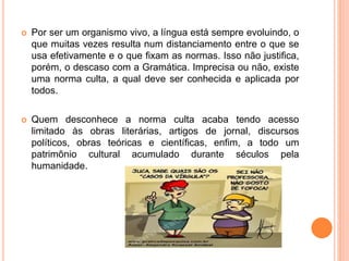  Por ser um organismo vivo, a língua está sempre evoluindo, o
que muitas vezes resulta num distanciamento entre o que se
usa efetivamente e o que fixam as normas. Isso não justifica,
porém, o descaso com a Gramática. Imprecisa ou não, existe
uma norma culta, a qual deve ser conhecida e aplicada por
todos.
 Quem desconhece a norma culta acaba tendo acesso
limitado às obras literárias, artigos de jornal, discursos
políticos, obras teóricas e científicas, enfim, a todo um
patrimônio cultural acumulado durante séculos pela
humanidade.
 
