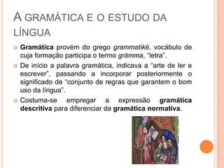 A GRAMÁTICA E O ESTUDO DA
LÍNGUA
 Gramática provém do grego grammatiké, vocábulo de
cuja formação participa o termo grámma, “letra”.
 De início a palavra gramática, indicava a “arte de ler e
escrever”, passando a incorporar posteriormente o
significado de “conjunto de regras que garantem o bom
uso da língua”.
 Costuma-se empregar a expressão gramática
descritiva para diferenciar da gramática normativa.
 