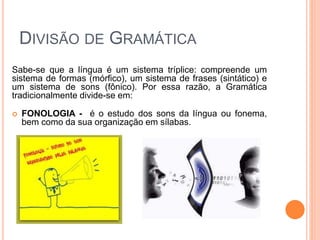 DIVISÃO DE GRAMÁTICA
Sabe-se que a língua é um sistema tríplice: compreende um
sistema de formas (mórfico), um sistema de frases (sintático) e
um sistema de sons (fônico). Por essa razão, a Gramática
tradicionalmente divide-se em:
 FONOLOGIA - é o estudo dos sons da língua ou fonema,
bem como da sua organização em sílabas.
 