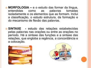  MORFOLOGIA – e o estudo das formar da língua,
entendidas como as palavras tomadas
isoladamente e os elementos que as formam. Inclui
a classificação, o estudo estrutura, da formação e
do mecanismo de flexão das palavras.
 SINTAXE - estudo das relações estabelecidas
pelas palavras nas orações ou entre as orações no
período. Há a sintaxe das funções e a sintaxe das
relações, que engloba a regência, a concordância e
a colocação.
 