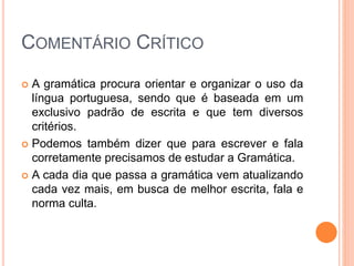 COMENTÁRIO CRÍTICO
 A gramática procura orientar e organizar o uso da
língua portuguesa, sendo que é baseada em um
exclusivo padrão de escrita e que tem diversos
critérios.
 Podemos também dizer que para escrever e fala
corretamente precisamos de estudar a Gramática.
 A cada dia que passa a gramática vem atualizando
cada vez mais, em busca de melhor escrita, fala e
norma culta.
 
