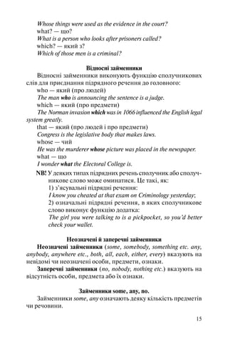 15
Whose things were used as the evidence in the court?
what? — що?
What is a person who looks after prisoners called?
which? — який з?
Which of those men is a criminal?
Відносні займенники
Відносні займенники виконують функцію сполучникових
слів для приєднання підрядного речення до головного:
who — який (про людей)
The man who is announcing the sentence is a judge.
which — який (про предмети)
The Norman invasion which was in 1066 influenced the English legal
system greatly.
that — який (про людей і про предмети)
Congress is the legislative body that makes laws.
whose — чий
He was the murderer whose picture was placed in the newspaper.
what — що
I wonder what the Electoral College is.
NB! У деяких типах підрядних речень сполучник або сполуч
никове слово може оминатися. Це такі, як:
1) з’ясувальні підрядні речення:
I know you cheated at that exam on Criminology yesterday;
2) означальні підрядні речення, в яких сполучникове
слово виконує функцію додатка:
The girl you were talking to is a pickpocket, so you’d better
check your wallet.
Неозначені й заперечні займенники
Неозначені займенники (some, somebody, something etc. any,
anybody, anywhere etc., both, all, each, either, every) вказують на
невідомі чи неозначені особи, предмети, ознаки.
Заперечні займенники (no, nobody, nothing etc.) вказують на
відсутність особи, предмета або їх ознаки.
Займенники some, any, no.
Займенники some, any означають деяку кількість предметів
чи речовини.
 