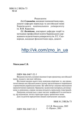 ББК 81.2 ВЕЛя 73
М 64
Рецензенти:
І.А. Сємьонкіна, кандидат психологічних наук,
доцент кафедри перекладу та англійської мови
Харківського національного університету
ім. В.Н. Каразіна;
І.І. Костікова, докторант кафедри теорії та
методики професійної освіти Харківського дер
жавного педагогічного університету ім. Г.С. Ско
вороди, кандидат філологічних наук, доцент.
Мясоєдова С.В.
ISBN 966 8467 52 3
Видання містить основні відомості про граматику англійської
мови, подані у вигляді таблиць.
Від інших видань цього типу довідник відрізняє те, що грама
тичні явища англійської мови в ньому презентовано в порівнянні
з граматикою української мови. Це забезпечує свідоме оволодіння
граматичними нормами. Кращому засвоєнню матеріалу, розміще
ному в довіднику, сприяє велика кількість прикладів ілюстрацій.
Довідник складається з двох частин: морфології та синтакси
су, що відповідає логіці структури курсу граматики мови.
Для студентів юридичних вищих навчальних закладів.
ББК 81.2 ВЕЛя 73
© С.В. Мясоєдова, 2005
© «Право», 2005ISBN 966 8467 52 3
http://vk.com/zno_in_ua
 
