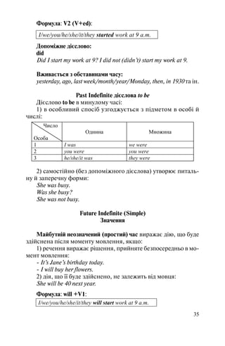 35
Формула: V2 (V+ed):
I/we/you/he/she/it/they started work at 9 a.m.
Допоміжне дієслово:
did
Did I start my work at 9? I did not (didn’t) start my work at 9.
Вживається з обставинами часу:
yesterday, ago, last week/month/year/Monday, then, in 1930 та ін.
Past Indefinite дієслова to be
Дієслово to be в минулому часі:
1) в особливий спосіб узгоджується з підметом в особі й
числі:
Число
Особа
Однина Множина
1 I was we were
2 you were you were
3 he/she/it was they were
2) самостійно (без допоміжного дієслова) утворює питаль
ну й заперечну форми:
She was busy.
Was she busy?
She was not busy.
Future Indefinite (Simple)
Значення
Майбутній неозначений (простий) час виражає дію, що буде
здійснена після моменту мовлення, якщо:
1) речення виражає рішення, прийняте безпосередньо в мо
мент мовлення:
It’s Jane’s birthday today.
I will buy her flowers.
2) дія, що її буде здійснено, не залежить від мовця:
She will be 40 next year.
Формула: will +V1:
I/we/you/he/she/it/they will start work at 9 a.m.
 