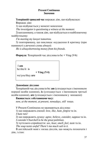 37
Present Continuous
Значення
Теперішній тривалий час виражає дію, що відбувалася:
Виражає дію:
1) що відбувається у момент мовлення:
The investigator is questioning a witness at the moment.
2)заплановану, а також дію, що відбудеться в найближчому
майбутньому:
I’m meeting my lawyer tomorrow.
3) повторювану, що викликає осудження й критику (при
наявності у реченні слова always):
He is alwaysborrowing money from his friends.
Формула: Теперішній час дієслова to be + Ving (V4):
I am
he/she/it is
+ Ving (V4)
we/you/they are
Допоміжне дієслово
Теперішній час дієслова to be: am (узгоджується з iменником
першої особи однини), is (узгоджується з iменником третьої
особи однини), are (узгоджується з іменником у множинi)
Вживається з обставинами часу:
now, at the moment, at present, nowadays, still тощо.
У Present Сontinuous не вживаються дієслова:
1) що виражають емоції: love, like, hate, forgive та ін.
I hate rats!
2) що виражають думку: agree, believe, consider, suppose та ін.
I consider Churchell to be the great polititian.
3) чуттєвого сприйняття: see, hear, smell, feel, taste та ін.
The soup tastes awful! There’s too much salt in it.
В англійській мові є низка дієслів, що можуть позначати i
дію, i стан:
 