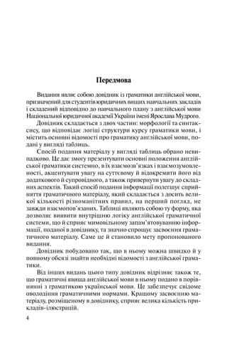 4
Передмова
Видання являє собою довідник із граматики англійської мови,
призначенийдлястудентівюридичнихвищих навчальних закладів
і складений відповідно до навчального плану з англійської мови
НаціональноїюридичноїакадеміїУкраїниіменіЯрославаМудрого.
Довідник складається з двох частин: морфології та синтак
сису, що відповідає логіці структури курсу граматики мови, і
містить основні відомості про граматику англійської мови, по
дані у вигляді таблиць.
Спосіб подання матеріалу у вигляді таблиць обрано неви
падково. Це дає змогу презентувати основні положення англій
ської граматики системно, в їх взаємозв’язках і взаємозумовле
ності, акцентувати увагу на суттєвому й відокремити його від
додаткового й супровідного, а також привернути увагу до склад
них аспектів. Такий спосіб подання інформації полегшує сприй
няття граматичного матеріалу, який складається з досить вели
кої кількості різноманітних правил, на перший погляд, не
завжди взаємопов’язаних. Таблиці являють собою ту форму, яка
дозволяє виявити внутрішню логіку англійської граматичної
системи, що й сприяє мимовільному запам’ятовуванню інфор
мації, поданої в довіднику, та значно спрощує засвоєння грама
тичного матеріалу. Саме це й становило мету пропонованого
видання.
Довідник побудовано так, що в ньому можна швидко й у
повному обсязі знайти необхідні відомості з англійської грама
тики.
Від інших видань цього типу довідник відрізняє також те,
що граматичні явища англійської мови в ньому подано в порів
нянні з граматикою української мови. Це забезпечує свідоме
оволодіння граматичними нормами. Кращому засвоєнню ма
теріалу, розміщеному в довіднику, сприяє велика кількість при
кладів ілюстрацій.
 