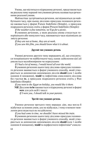 64
Умова, що міститься в підрядному реченні, представляється
як реальна тому перший тип умовних речень називається речен
нями реальної умови.
Найчастіше зустрічаються речення, які відносяться до май
бутнього часу, при цьому дієслово присудок головного речен
ня вживається у формі Future Indefinite (Simple), а присудок
підрядного речення стоїть у формі Present Indefinite (Simple):
If the weather is fine tomorrow, we’ll go for a picnic.
В умовних реченнях, у яких реальна умова стосується те
перішнього або минулого часу, вживаються часи відповідно до
змісту речення:
If they are not at home, they are at work.
If you saw this film, you should know what it is about.
Другий тип умовних речень
Умовні речення другого типу виражають дії, що стосують
ся теперішнього чи майбутнього часу, однак здійснення цієї дії
уявляється малоймовірним чи нереальним:
If I had a lot of money, I would travel all over the world.
В умовних реченнях цього типу дієслово присудок головно
го речення вживається в формі умовного способу, який утво
рюється за допомогою допоміжних дієслів should (для 1 особи
однини й множини), would та інфінітива смислового дієслова
без частки to, а присудок підрядного речення стоїть у Past
Indefinite (Simple):
If you went to the Egypt on holiday, you would like it there.
NB! Дієслово to be вживається в підрядному реченні в формі
were для усіх осіб і чисел:
If I were you, I should talk to your parents.
Третій тип умовних речень
Умовне речення третього типу виражає дію, яка могла б
відбутися за певних умов, але не відбулася, і тому в момент мов
лення розглядається як нездійснена:
If you had come in time, we shouldn’t have missed the train.
В умовних реченнях цього типу дієслово присудок головно
го речення вживається в формі умовного способу, який утво
рюється за допомогою допоміжних дієслів should (для 1 особи
однини й множини), would та перфектного інфінітива* смисло
 