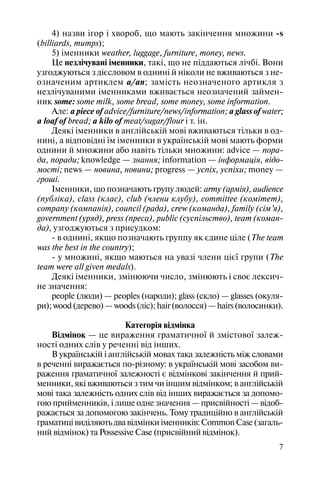 7
4) назви ігор і хвороб, що мають закінчення множини s
(billiards, mumps);
5) іменники weather, luggage, furniture, money, news.
Це незлічувані іменники, такі, що не піддаються лічбі. Вони
узгоджуються з дієсловом в однині й ніколи не вживаються з не
означеним артиклем a/an; замість неозначеного артикля з
незлічуваними іменниками вживається неозначений займен
ник some: some milk, some bread, some money, some information.
Але: a piece of advice/furniture/news/information; a glass of water;
a loaf of bread; a kilo of meat/sugar/flour і т. ін.
Деякі іменники в англійській мові вживаються тільки в од
нині, а відповідні їм іменники в українській мові мають форми
однини й множини або навіть тільки множини: advice — пора
да, поради; knowledge — знання; information — інформація, відо
мості; news — новина, новини; progress — успіх, успіхи; money —
гроші.
Іменники, що позначають групу людей: army (армія), audience
(публіка), class (клас), club (члени клубу), committee (комітет),
company (компанія), council (рада), crew (команда), family (сім’я),
government (уряд), press (преса), public (суспільство), team (коман
да), узгоджуються з присудком:
в однині, якщо позначають группу як єдине ціле (The team
was the best in the country);
у множині, якщо маються на увазі члени цієї групи (The
team were all given medals).
Деякі іменники, змінюючи число, змінюють і своє лексич
не значення:
people (люди) — peoples (народи); glass (скло) — glasses (окуля
ри);wood(дерево)—woods(ліс);hair(волосся)—hairs(волосинки).
Категорія відмінка
Відмінок — це вираження граматичної й змістової залеж
ності одних слів у реченні від інших.
В українській і англійській мовах така залежність між словами
в реченні виражається по різному: в українській мові засобом ви
раження граматичної залежності є відмінкові закінчення й прий
менники, які вживаються з тим чи іншим відмінком; в англійській
мові така залежність одних слів від інших виражається за допомо
гою прийменників, і лише одне значення — присвійності — відоб
ражається за допомогою закінчень. Тому традиційно в англійській
граматицівиділяютьдвавідмінкиіменників:CommonCase(загаль
ний відмінок) та Possessive Case (присвійний відмінок).
 