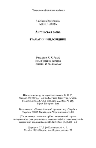 Навчально довідкове видання
Світлана Вадимівна
МЯСОЄДОВА
Англійська мова
ГРАМАТИЧНИЙ ДОВІДНИК
Редактор К. К. Гулий
Комп’ютерна верстка
і дизайн В. М. Зеленька
Підписано до друку з оригінал макета 14.10.05.
Формат 84х108 1/32. Папір офсетний. Гарнітура Newton.
Ум. друк. арк. 3,6. Обл. вид. арк. 2,2. Вид. № 219.
Тираж 500 прим. Зам.
Видавництво «Право» Академії правових наук України
Україна, 61002, Харків, вул. Чернишевського, 80
(Свідоцтво про внесення суб’єкта видавничої справи
до державного реєстру видавців, виготовників і розповсюджувачів
видавничої продукції серія ДК № 559 від 09.08.2001 р.)
Друкарня СПД фо Костинський А. В.
Україна 61024 Харків, вул. Лермонтовська, 27
 