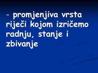 - promjenjiva vrsta
riječi kojom izričemo
radnju, stanje i
zbivanje
 